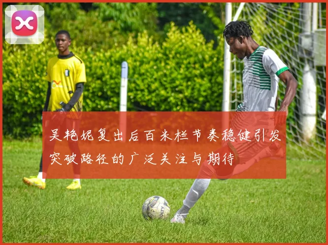 吴艳妮复出后百米栏节奏稳健引发突破路径的广泛关注与期待