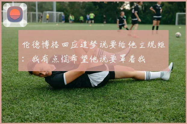 伦德博格回应追梦说要给他立规矩：我有点慌希望他说要罩着我