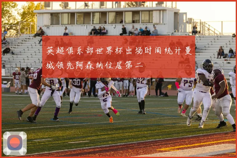英超俱乐部世界杯出场时间统计曼城领先阿森纳位居第二