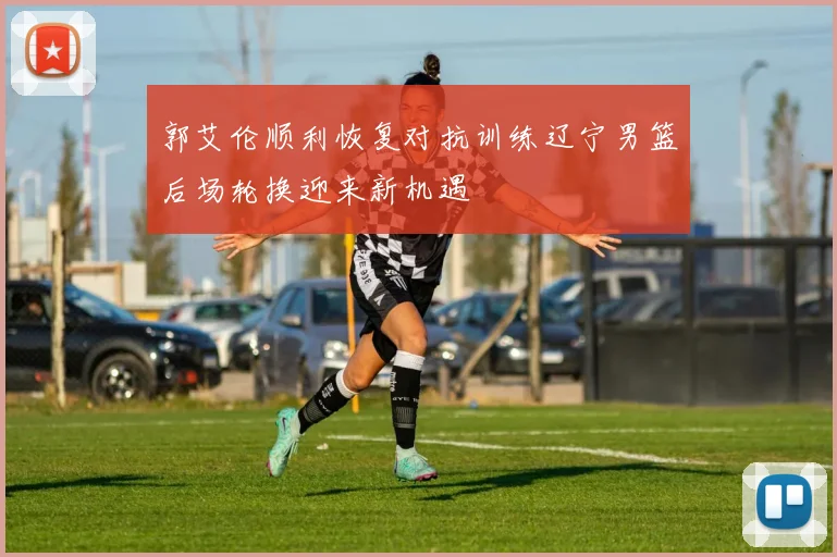 郭艾伦顺利恢复对抗训练辽宁男篮后场轮换迎来新机遇