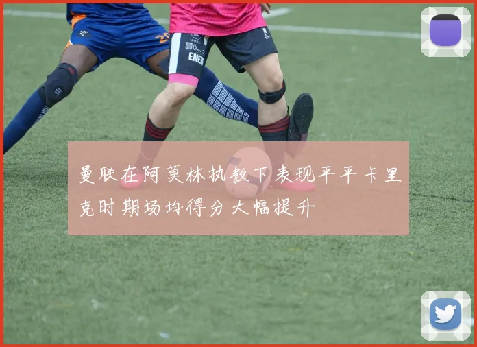 曼联在阿莫林执教下表现平平卡里克时期场均得分大幅提升