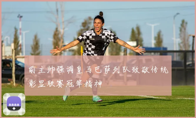 前主帅强调皇马巴萨列队致敬传统彰显联赛冠军精神