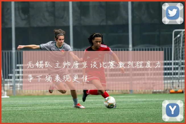 无锡队主帅唐京谈比赛激烈程度力争下场表现更佳