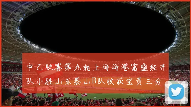 中乙联赛第九轮上海海港富盛经开队小胜山东泰山B队收获宝贵三分