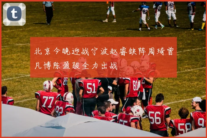 北京今晚迎战宁波赵睿缺阵周琦曾凡博陈盈骏全力出战