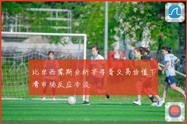 比尔西蒙斯分析字母哥交易价值下滑市场反应冷淡
