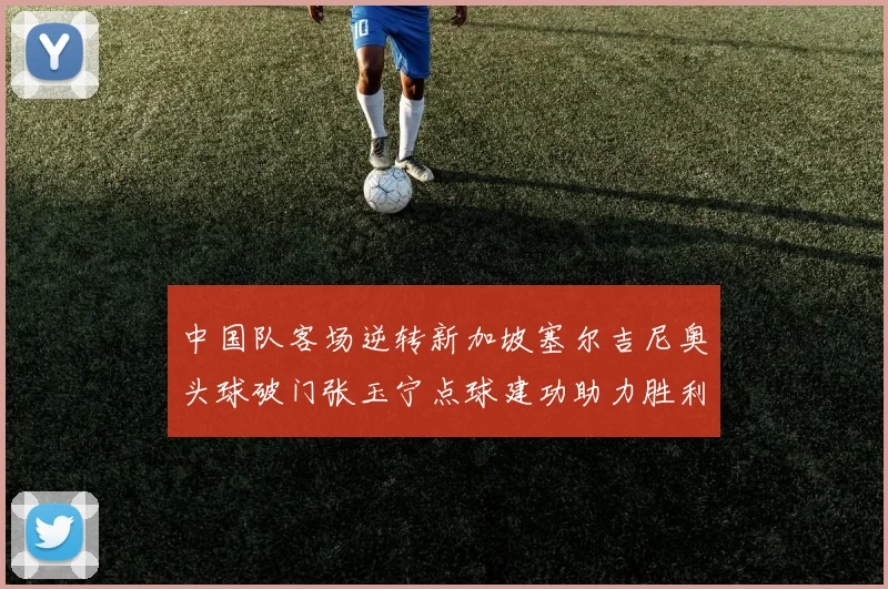 中国队客场逆转新加坡塞尔吉尼奥头球破门张玉宁点球建功助力胜利