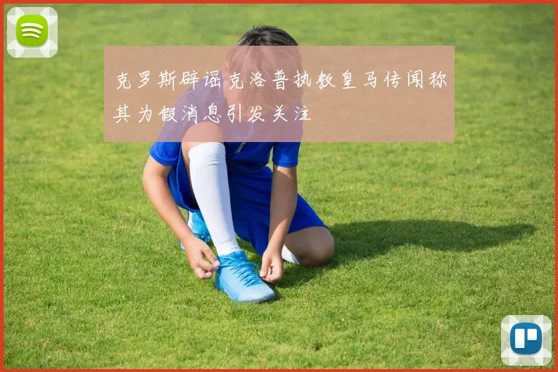 克罗斯辟谣克洛普执教皇马传闻称其为假消息引发关注